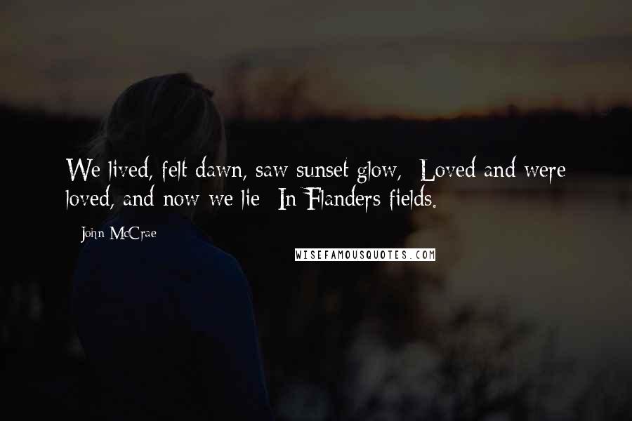 John McCrae Quotes: We lived, felt dawn, saw sunset glow,  Loved and were loved, and now we lie  In Flanders fields.