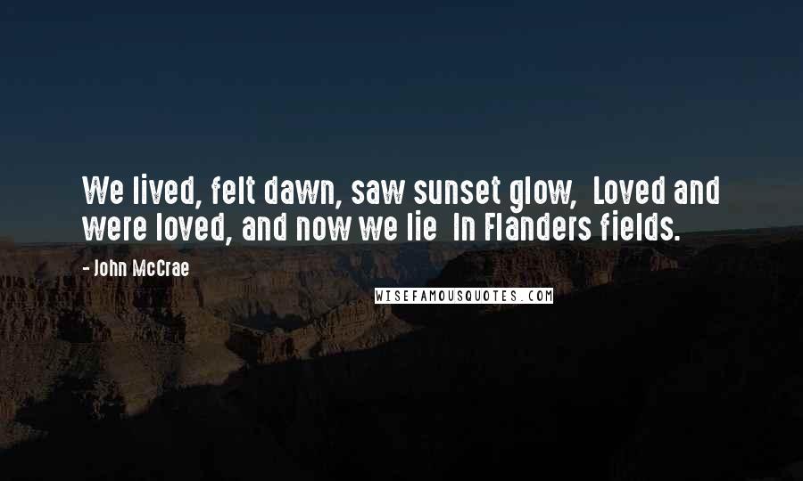 John McCrae Quotes: We lived, felt dawn, saw sunset glow,  Loved and were loved, and now we lie  In Flanders fields.