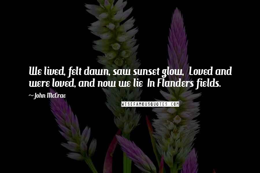 John McCrae Quotes: We lived, felt dawn, saw sunset glow,  Loved and were loved, and now we lie  In Flanders fields.