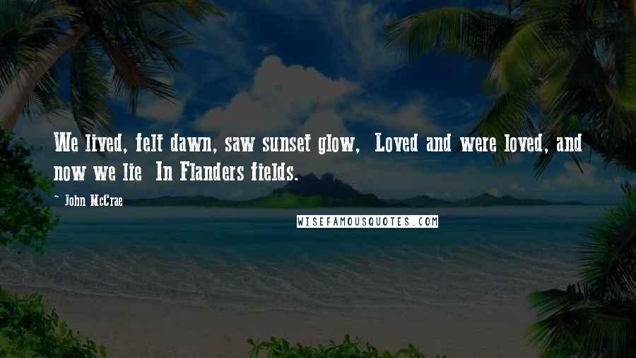 John McCrae Quotes: We lived, felt dawn, saw sunset glow, Loved and were loved, and now we lie In Flanders fields.