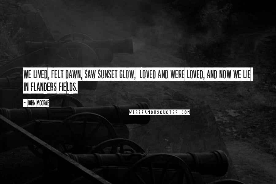 John McCrae Quotes: We lived, felt dawn, saw sunset glow, Loved and were loved, and now we lie In Flanders fields.