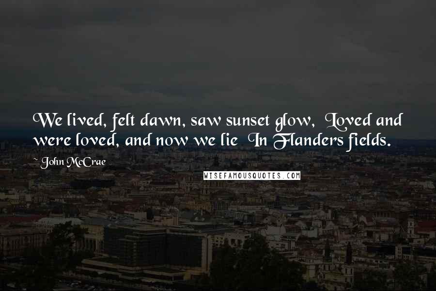 John McCrae Quotes: We lived, felt dawn, saw sunset glow,  Loved and were loved, and now we lie  In Flanders fields.