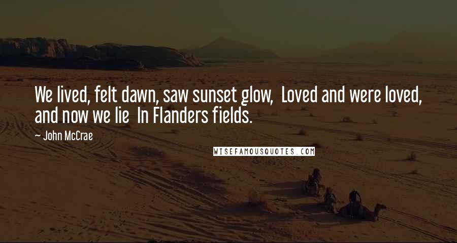 John McCrae Quotes: We lived, felt dawn, saw sunset glow,  Loved and were loved, and now we lie  In Flanders fields.