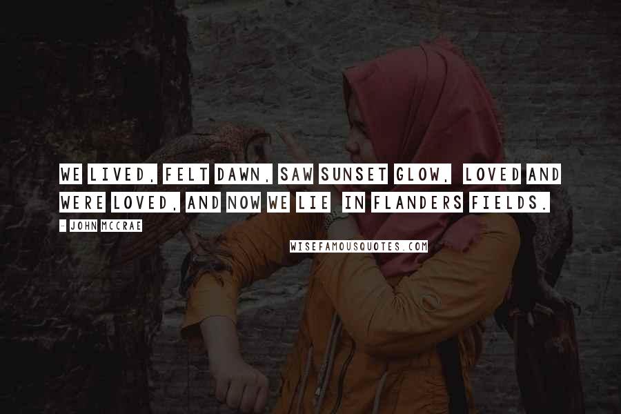 John McCrae Quotes: We lived, felt dawn, saw sunset glow, Loved and were loved, and now we lie In Flanders fields.