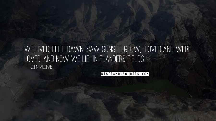 John McCrae Quotes: We lived, felt dawn, saw sunset glow, Loved and were loved, and now we lie In Flanders fields.