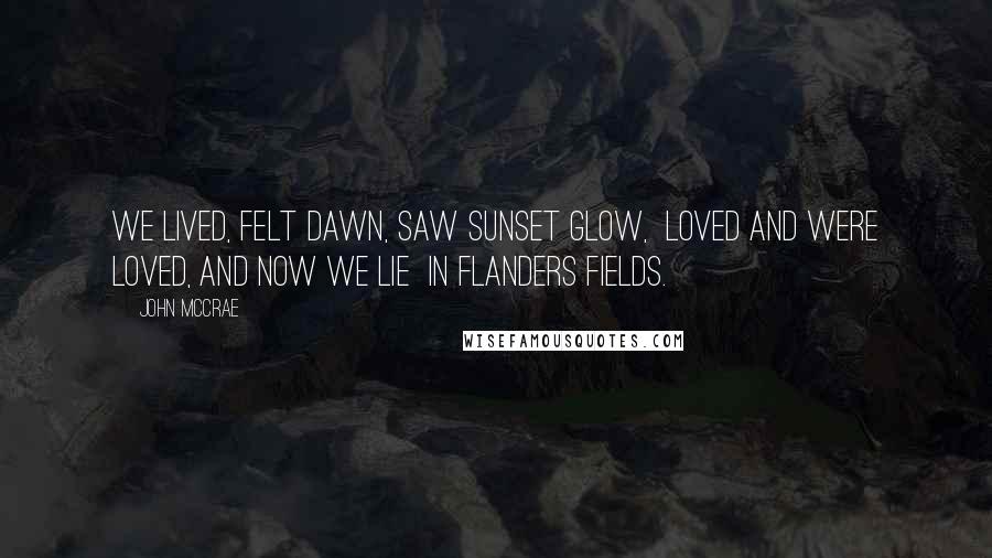 John McCrae Quotes: We lived, felt dawn, saw sunset glow,  Loved and were loved, and now we lie  In Flanders fields.