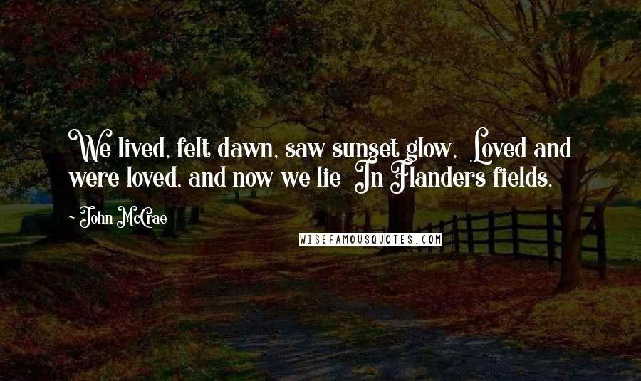 John McCrae Quotes: We lived, felt dawn, saw sunset glow,  Loved and were loved, and now we lie  In Flanders fields.