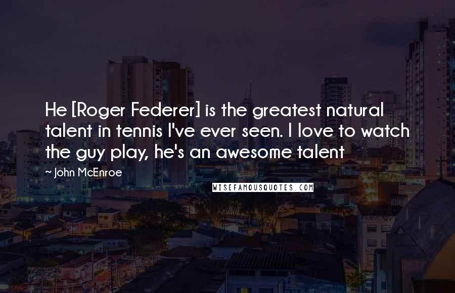 John McEnroe Quotes: He [Roger Federer] is the greatest natural talent in tennis I've ever seen. I love to watch the guy play, he's an awesome talent