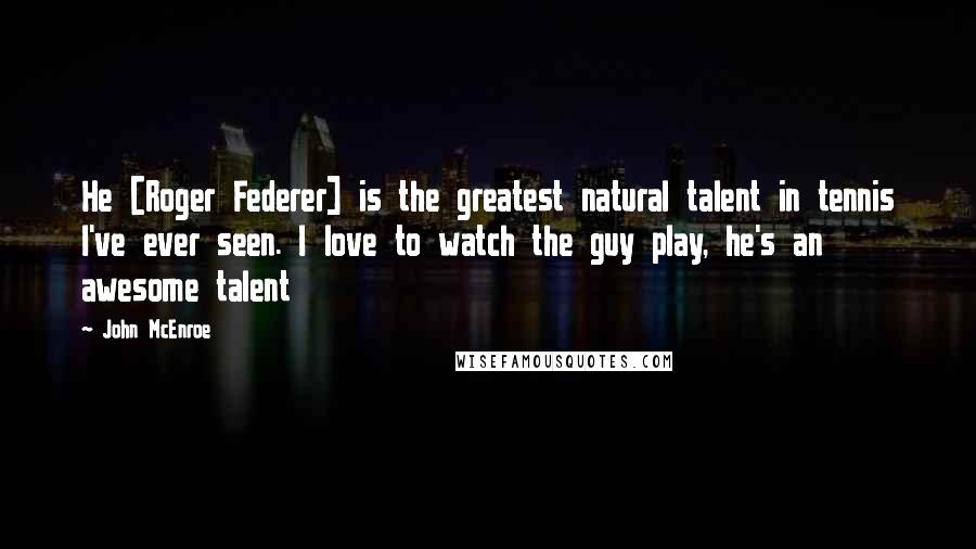 John McEnroe Quotes: He [Roger Federer] is the greatest natural talent in tennis I've ever seen. I love to watch the guy play, he's an awesome talent
