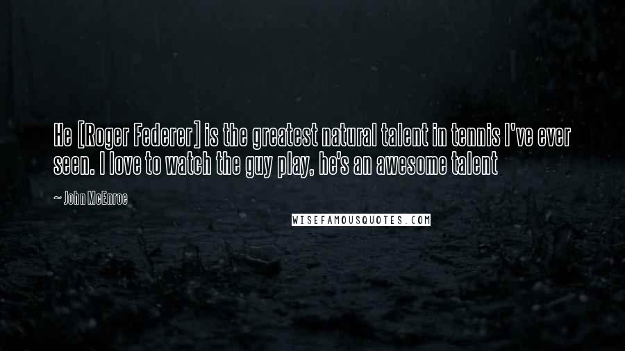 John McEnroe Quotes: He [Roger Federer] is the greatest natural talent in tennis I've ever seen. I love to watch the guy play, he's an awesome talent