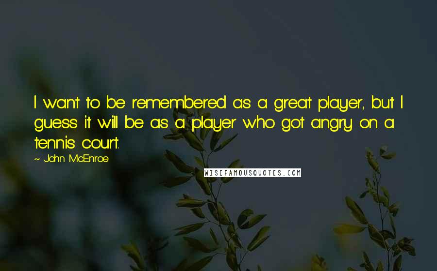 John McEnroe Quotes: I want to be remembered as a great player, but I guess it will be as a player who got angry on a tennis court.