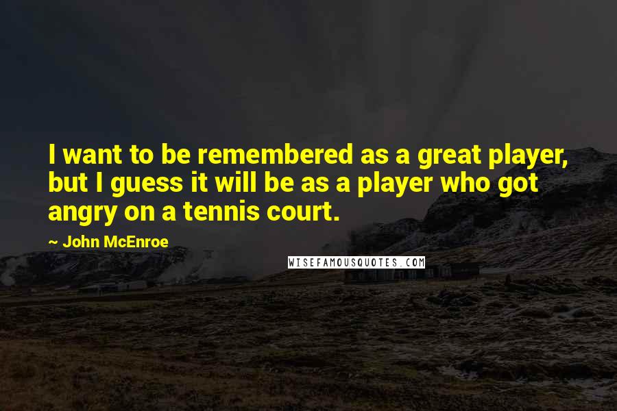 John McEnroe Quotes: I want to be remembered as a great player, but I guess it will be as a player who got angry on a tennis court.