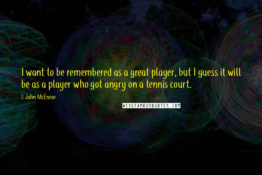 John McEnroe Quotes: I want to be remembered as a great player, but I guess it will be as a player who got angry on a tennis court.