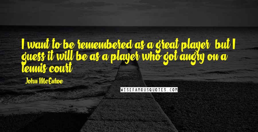 John McEnroe Quotes: I want to be remembered as a great player, but I guess it will be as a player who got angry on a tennis court.