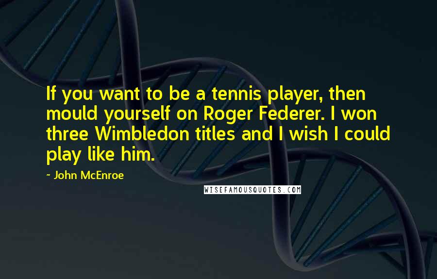 John McEnroe Quotes: If you want to be a tennis player, then mould yourself on Roger Federer. I won three Wimbledon titles and I wish I could play like him.