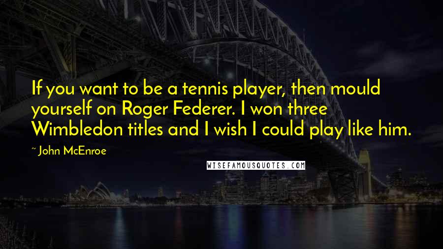 John McEnroe Quotes: If you want to be a tennis player, then mould yourself on Roger Federer. I won three Wimbledon titles and I wish I could play like him.