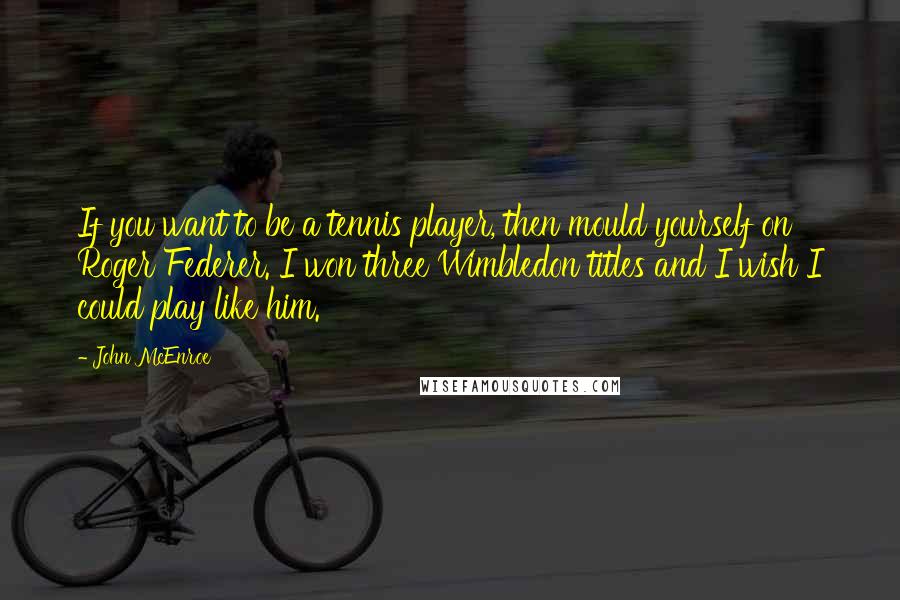 John McEnroe Quotes: If you want to be a tennis player, then mould yourself on Roger Federer. I won three Wimbledon titles and I wish I could play like him.