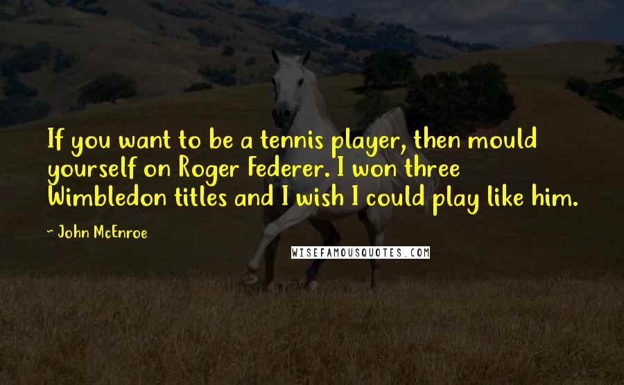 John McEnroe Quotes: If you want to be a tennis player, then mould yourself on Roger Federer. I won three Wimbledon titles and I wish I could play like him.
