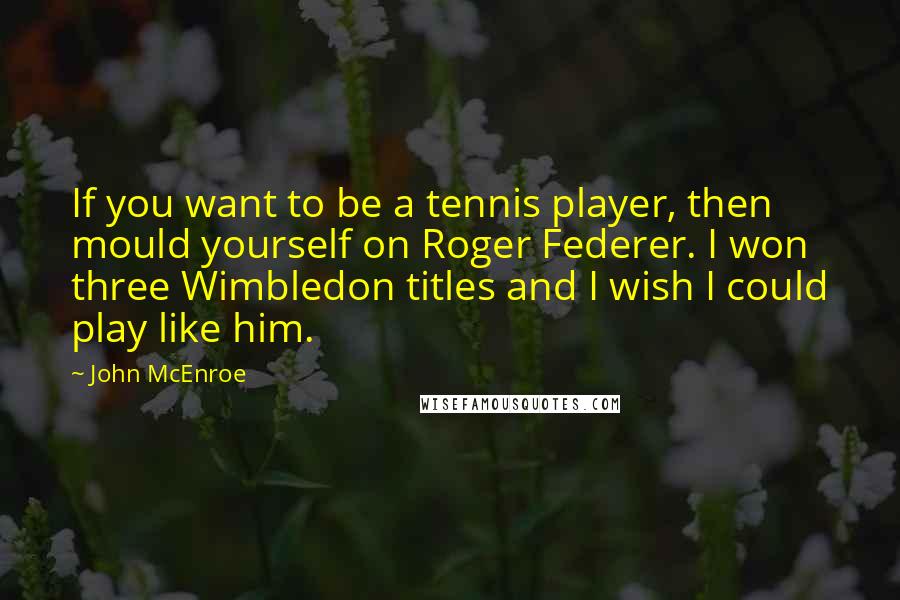 John McEnroe Quotes: If you want to be a tennis player, then mould yourself on Roger Federer. I won three Wimbledon titles and I wish I could play like him.