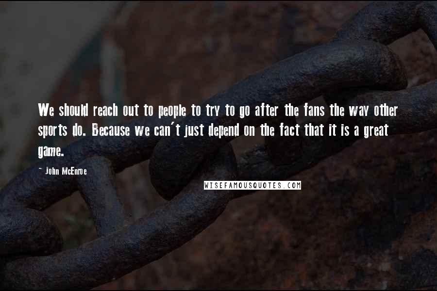 John McEnroe Quotes: We should reach out to people to try to go after the fans the way other sports do. Because we can't just depend on the fact that it is a great game.
