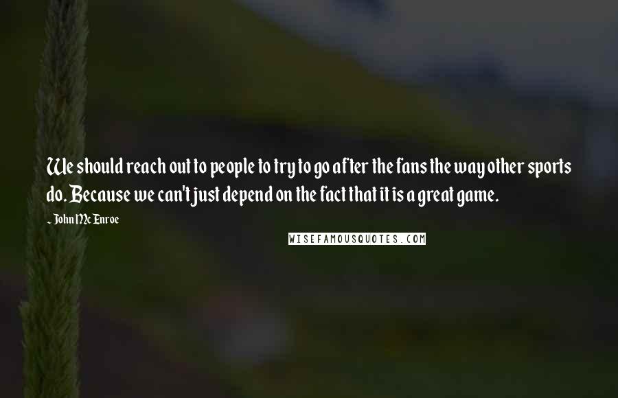 John McEnroe Quotes: We should reach out to people to try to go after the fans the way other sports do. Because we can't just depend on the fact that it is a great game.