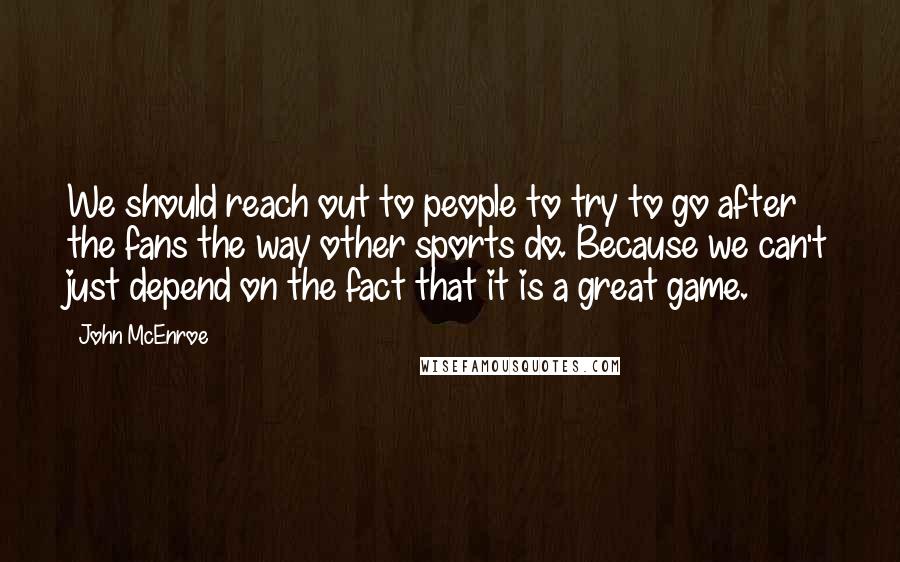 John McEnroe Quotes: We should reach out to people to try to go after the fans the way other sports do. Because we can't just depend on the fact that it is a great game.