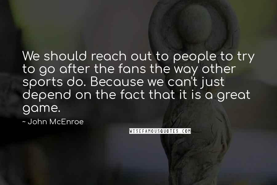 John McEnroe Quotes: We should reach out to people to try to go after the fans the way other sports do. Because we can't just depend on the fact that it is a great game.