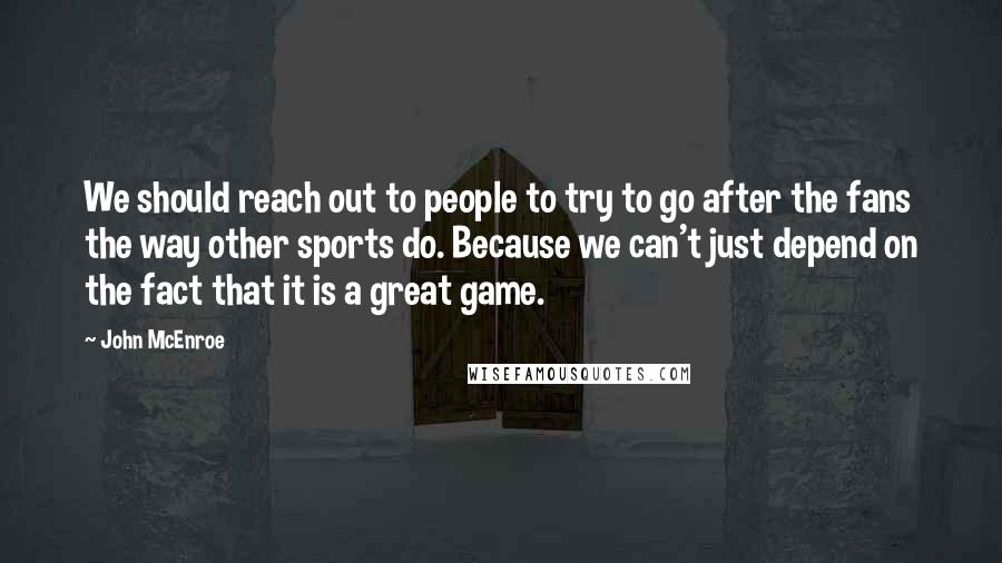 John McEnroe Quotes: We should reach out to people to try to go after the fans the way other sports do. Because we can't just depend on the fact that it is a great game.