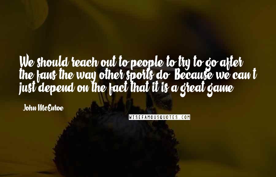 John McEnroe Quotes: We should reach out to people to try to go after the fans the way other sports do. Because we can't just depend on the fact that it is a great game.