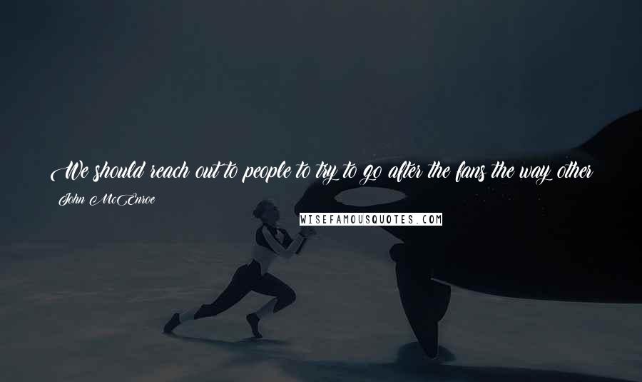 John McEnroe Quotes: We should reach out to people to try to go after the fans the way other sports do. Because we can't just depend on the fact that it is a great game.