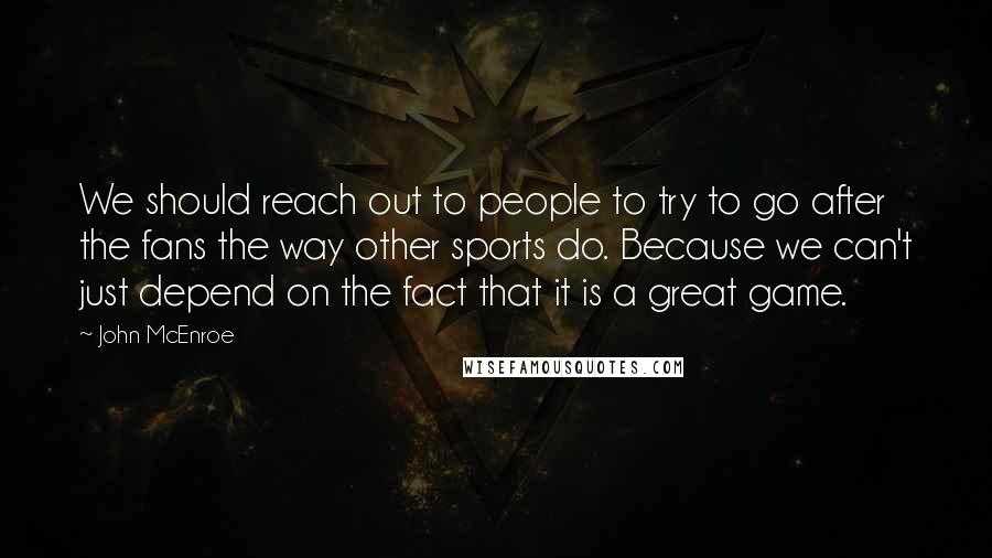 John McEnroe Quotes: We should reach out to people to try to go after the fans the way other sports do. Because we can't just depend on the fact that it is a great game.