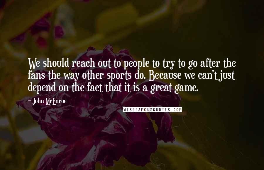 John McEnroe Quotes: We should reach out to people to try to go after the fans the way other sports do. Because we can't just depend on the fact that it is a great game.