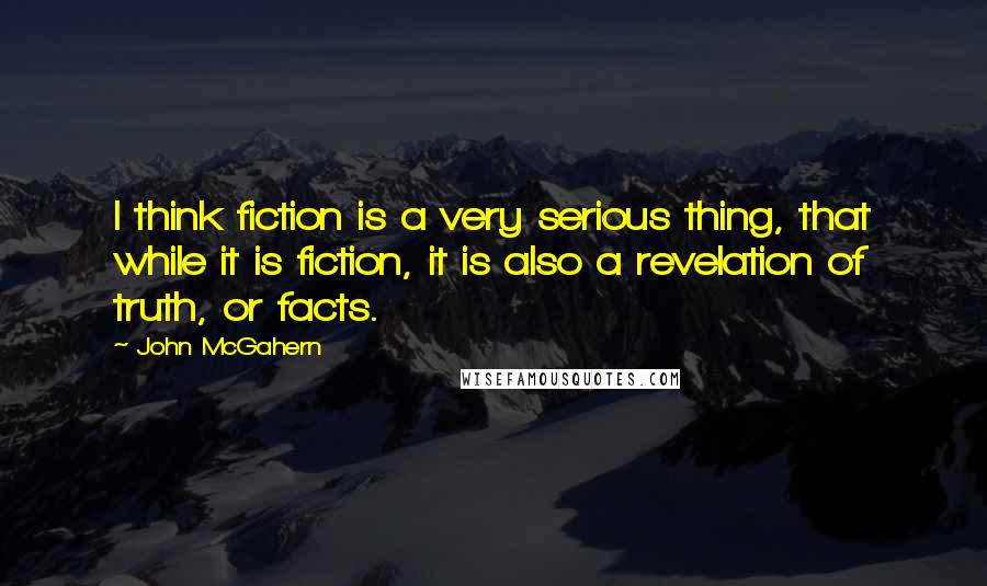 John McGahern Quotes: I think fiction is a very serious thing, that while it is fiction, it is also a revelation of truth, or facts.