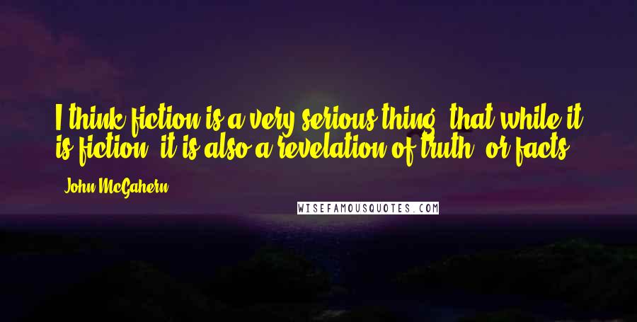 John McGahern Quotes: I think fiction is a very serious thing, that while it is fiction, it is also a revelation of truth, or facts.