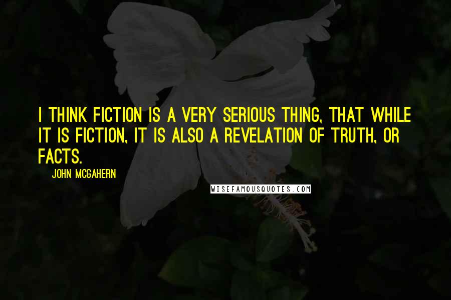 John McGahern Quotes: I think fiction is a very serious thing, that while it is fiction, it is also a revelation of truth, or facts.