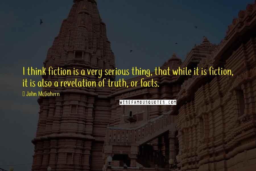 John McGahern Quotes: I think fiction is a very serious thing, that while it is fiction, it is also a revelation of truth, or facts.