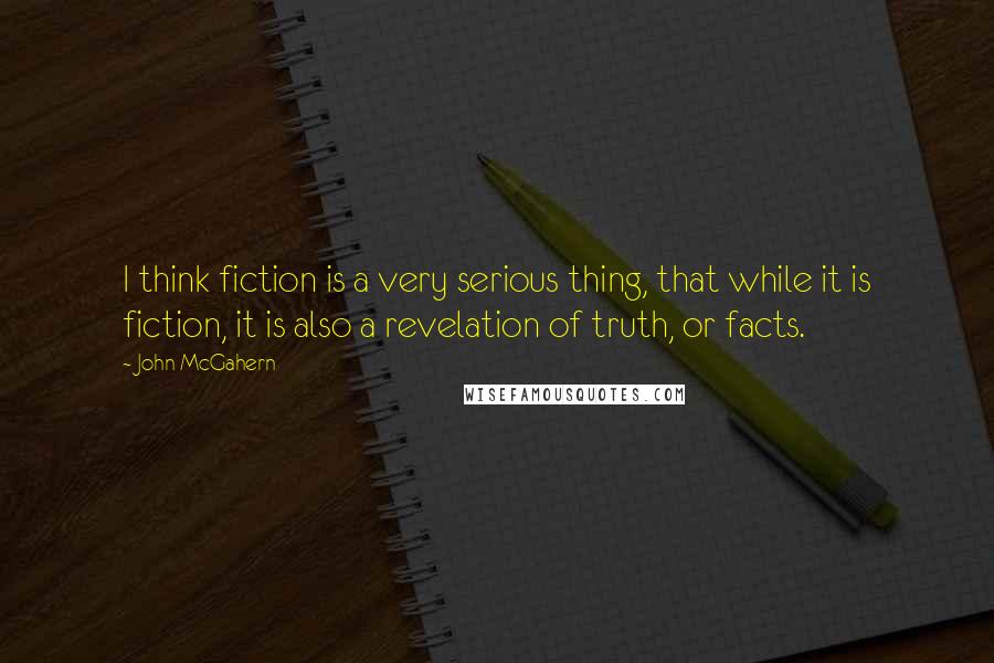 John McGahern Quotes: I think fiction is a very serious thing, that while it is fiction, it is also a revelation of truth, or facts.