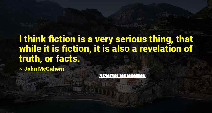 John McGahern Quotes: I think fiction is a very serious thing, that while it is fiction, it is also a revelation of truth, or facts.