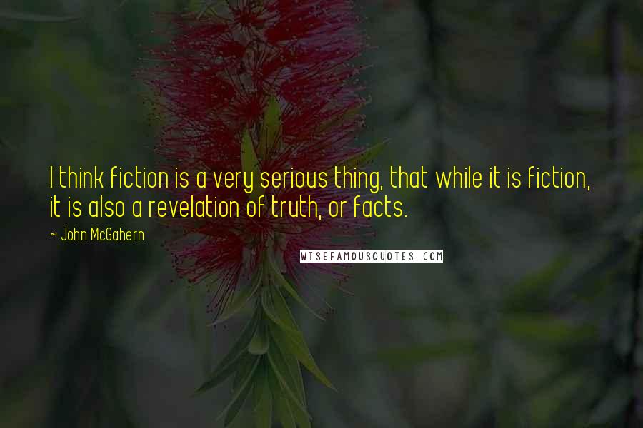 John McGahern Quotes: I think fiction is a very serious thing, that while it is fiction, it is also a revelation of truth, or facts.