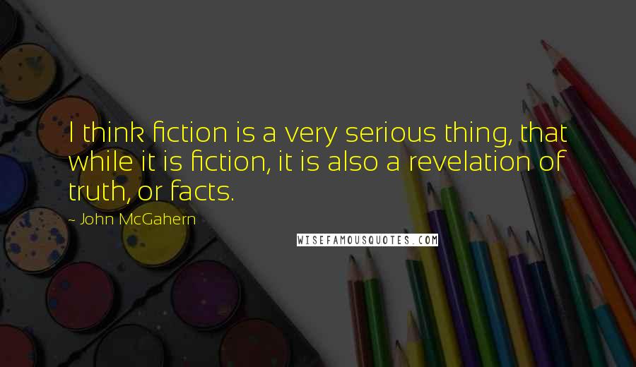 John McGahern Quotes: I think fiction is a very serious thing, that while it is fiction, it is also a revelation of truth, or facts.