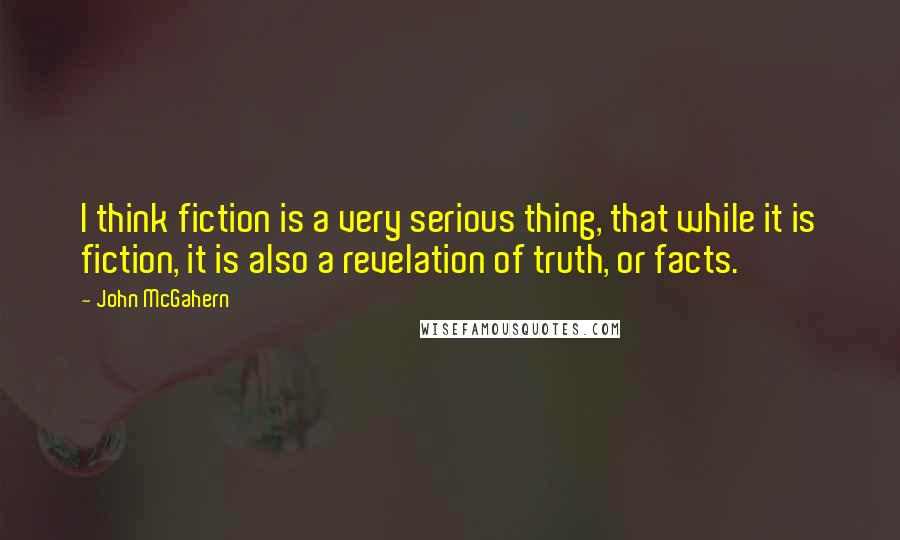 John McGahern Quotes: I think fiction is a very serious thing, that while it is fiction, it is also a revelation of truth, or facts.