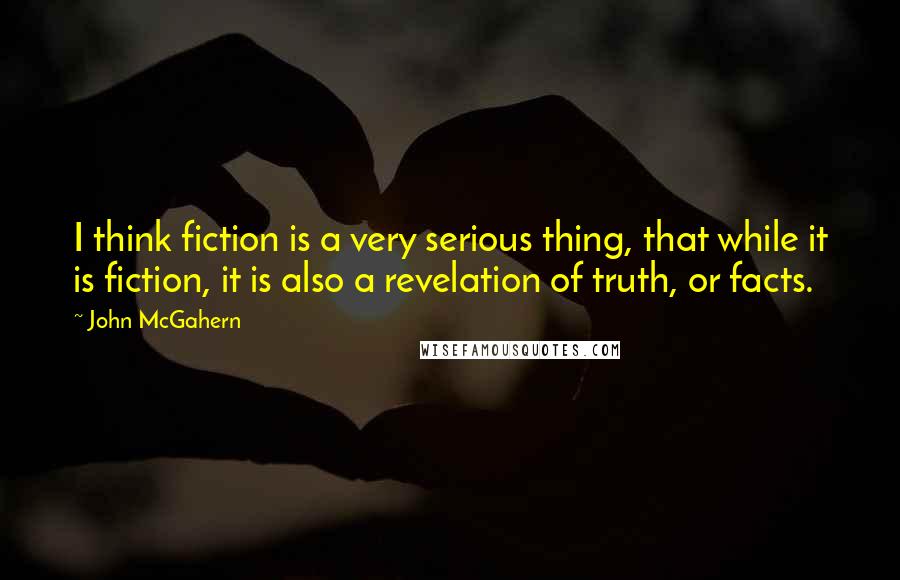 John McGahern Quotes: I think fiction is a very serious thing, that while it is fiction, it is also a revelation of truth, or facts.