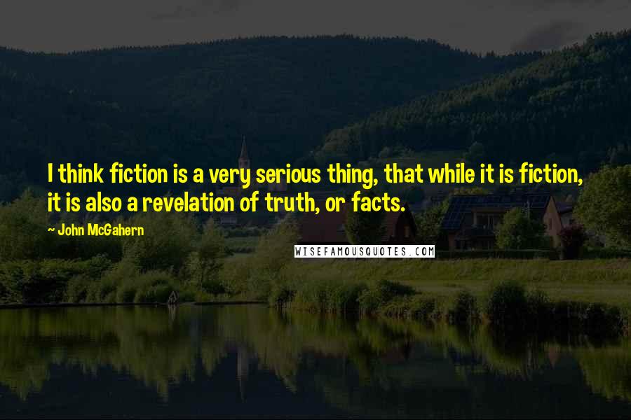 John McGahern Quotes: I think fiction is a very serious thing, that while it is fiction, it is also a revelation of truth, or facts.