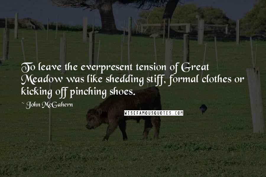 John McGahern Quotes: To leave the everpresent tension of Great Meadow was like shedding stiff, formal clothes or kicking off pinching shoes.