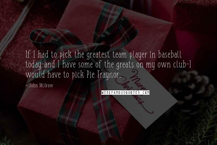 John McGraw Quotes: If I had to pick the greatest team player in baseball today-and I have some of the greats on my own club-I would have to pick Pie Traynor.