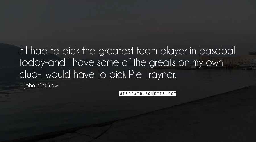 John McGraw Quotes: If I had to pick the greatest team player in baseball today-and I have some of the greats on my own club-I would have to pick Pie Traynor.