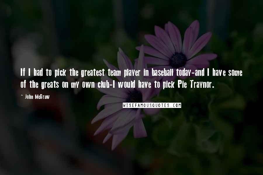 John McGraw Quotes: If I had to pick the greatest team player in baseball today-and I have some of the greats on my own club-I would have to pick Pie Traynor.