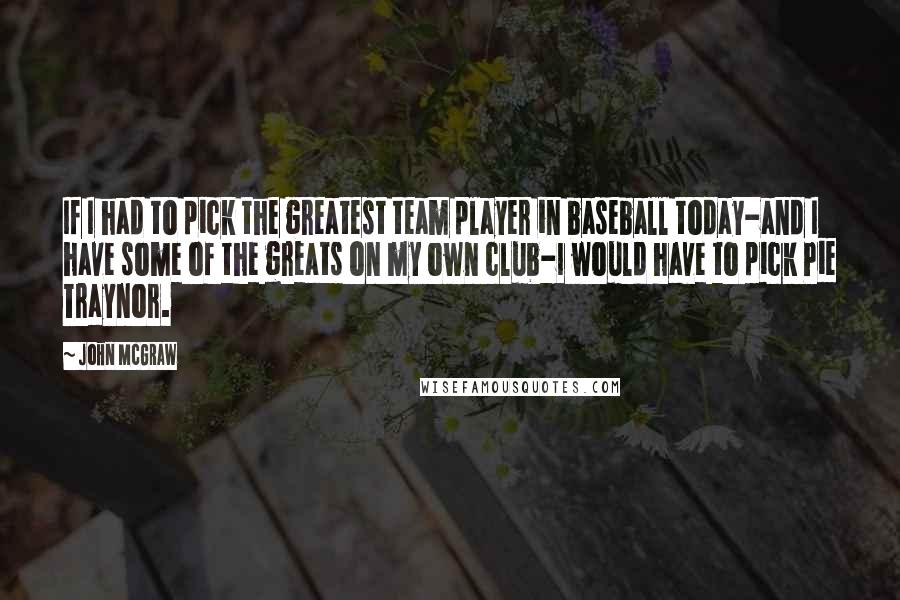 John McGraw Quotes: If I had to pick the greatest team player in baseball today-and I have some of the greats on my own club-I would have to pick Pie Traynor.