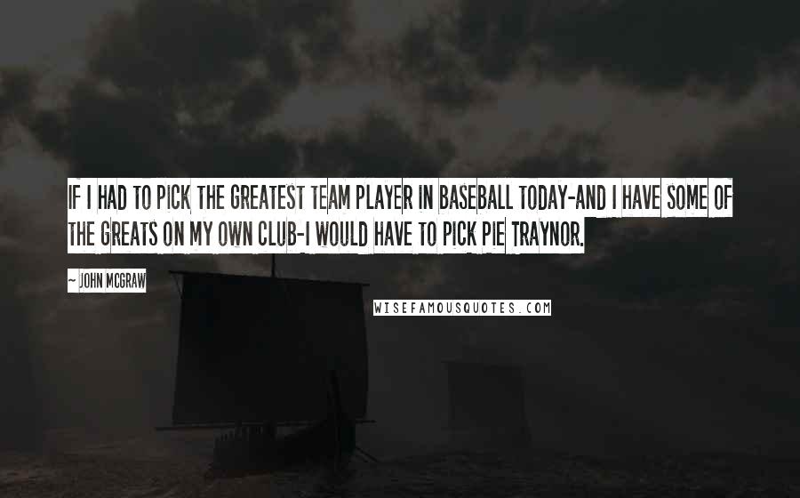 John McGraw Quotes: If I had to pick the greatest team player in baseball today-and I have some of the greats on my own club-I would have to pick Pie Traynor.