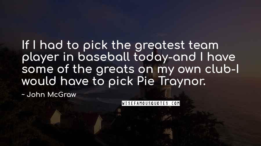 John McGraw Quotes: If I had to pick the greatest team player in baseball today-and I have some of the greats on my own club-I would have to pick Pie Traynor.